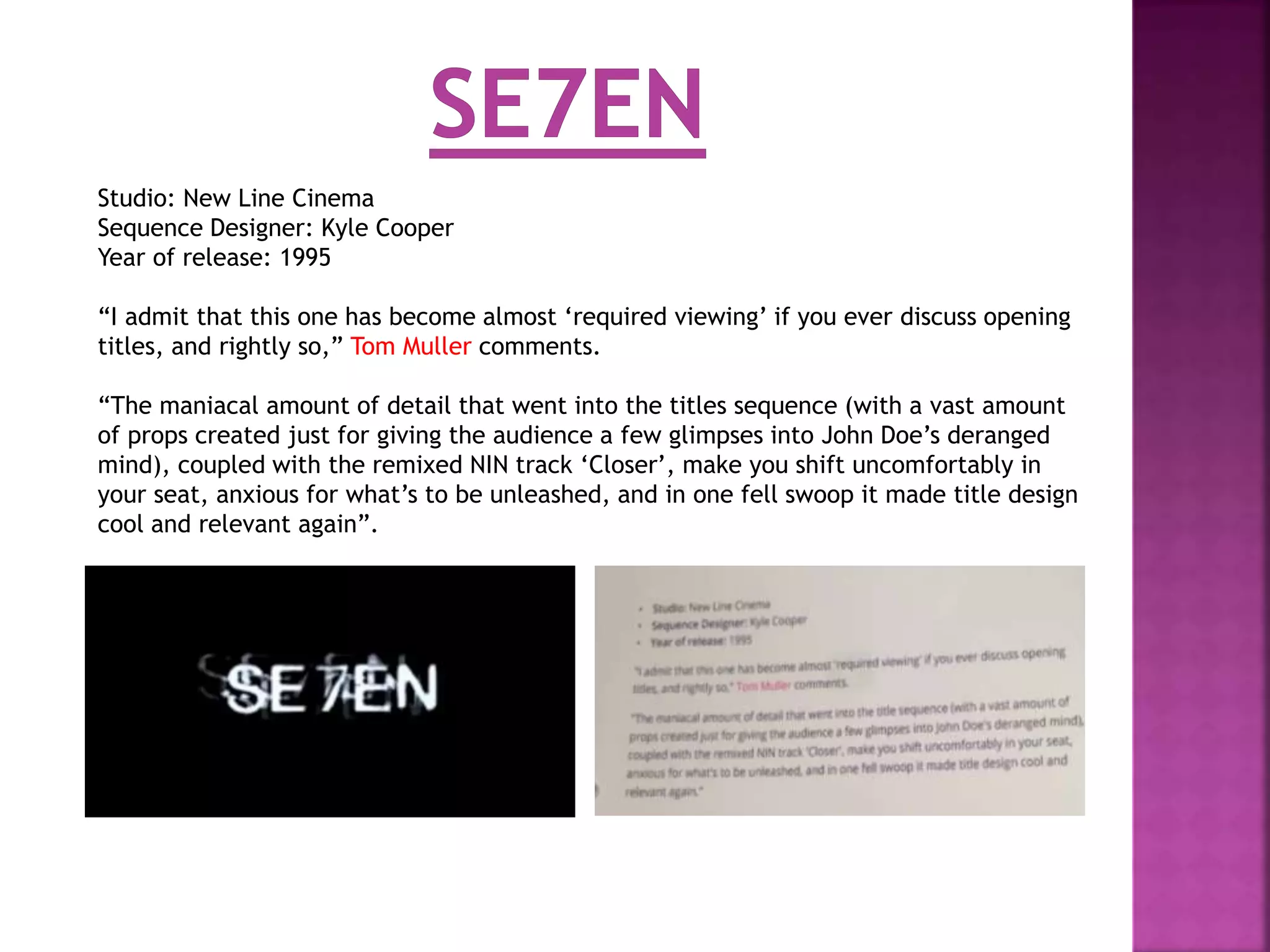 Studio: New Line Cinema
Sequence Designer: Kyle Cooper
Year of release: 1995
“I admit that this one has become almost ‘required viewing’ if you ever discuss opening
titles, and rightly so,” Tom Muller comments.
“The maniacal amount of detail that went into the titles sequence (with a vast amount
of props created just for giving the audience a few glimpses into John Doe’s deranged
mind), coupled with the remixed NIN track ‘Closer’, make you shift uncomfortably in
your seat, anxious for what’s to be unleashed, and in one fell swoop it made title design
cool and relevant again”.