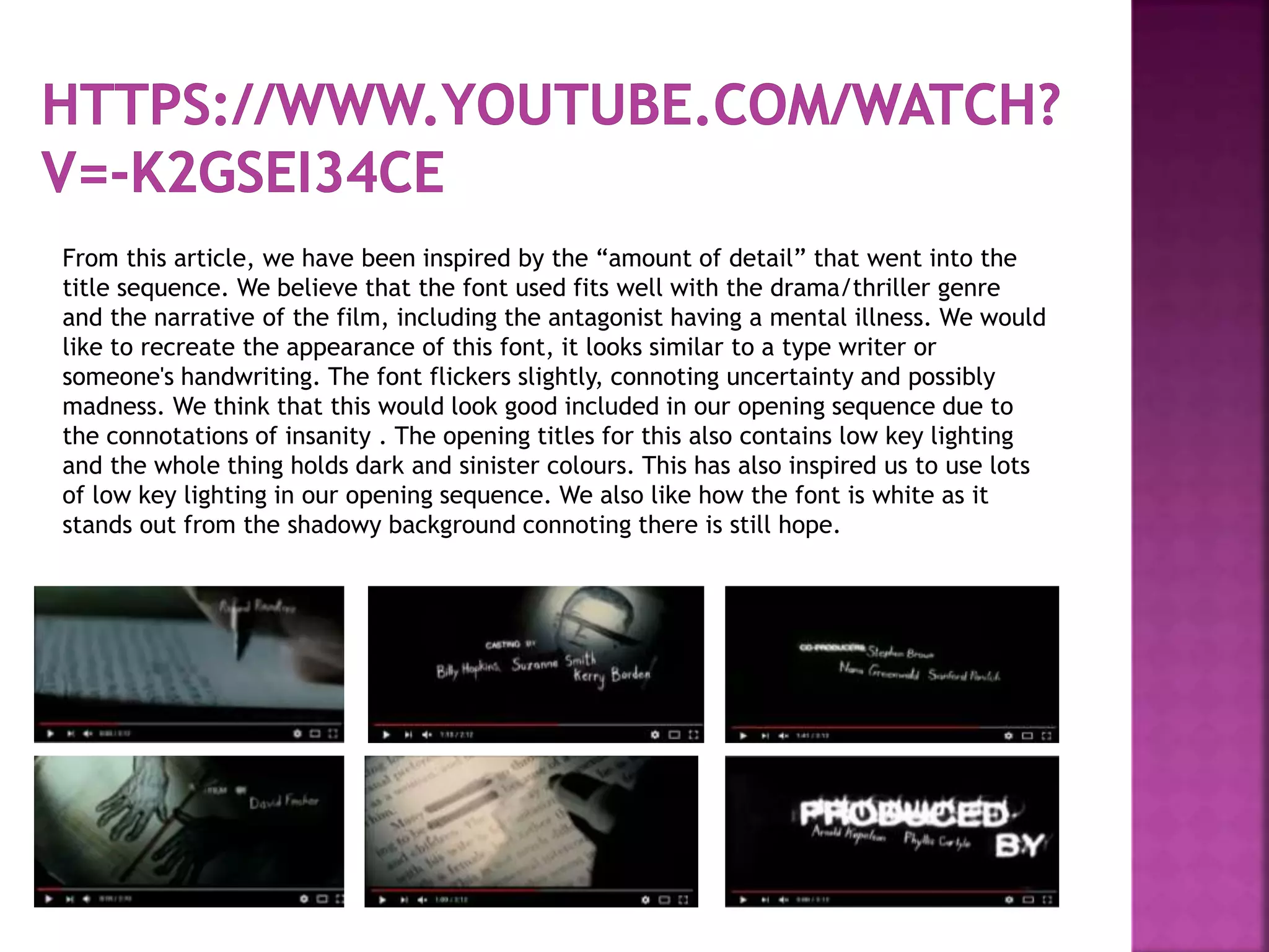 From this article, we have been inspired by the “amount of detail” that went into the
title sequence. We believe that the font used fits well with the drama/thriller genre
and the narrative of the film, including the antagonist having a mental illness. We would
like to recreate the appearance of this font, it looks similar to a type writer or
someone's handwriting. The font flickers slightly, connoting uncertainty and possibly
madness. We think that this would look good included in our opening sequence due to
the connotations of insanity . The opening titles for this also contains low key lighting
and the whole thing holds dark and sinister colours. This has also inspired us to use lots
of low key lighting in our opening sequence. We also like how the font is white as it
stands out from the shadowy background connoting there is still hope.