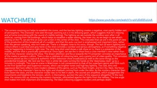 WATCHMEN
 The camera zooming out helps to establish the scene, and the low key lighting creates a negative, even partly hidden sort
of atmosphere.The character now seen through zooming out is in his dressing gown, which suggests that he’s relaxing
and at home (coinciding with the sound of a kettle boiling).The lighting we see outside the window soon after is all
artificial, coming from tall buildings, which helps to establish a wider setting- the inner city. As we begin to see what’s
playing on theTV, we see first an auto-cue screen in the center of the shot..This indicates that we are in the point of view
of the production of this broadcast all of a sudden, and that the auto-cue text is emphasised and important here, rather
than the person speaking, who isn’t seen yet.There is a diegetic tone to his voice, though.The lack of warm lighting and
colours (there is just blue and grey here) in the shot connotes a somber and serious atmosphere, as if something negative
may be happening in America right now.The next long shot used shows a talk show on tv, there is a presenter in the
middle, and the shot is practically symmetrical. Once again, we see the tv show from a crew member’s view rather than
that of the character viewing the show.The drawn attention and focus towards theTV presenter connotes an importance
of the media in western culture.There is also a coldness of colouring here, and a grainy sort of video quality. This connotes
the time period (as this is typical & authentic of 80’s television show broadcasts) as well as the same things as the
presidential broadcast. We next see four men in white lab coats turning the hands on the ‘doomsday clock’ up to 5
minutes to midnight.The mise en scene inWatchmen is not conventional to that of the superhero genre with films such
as the first Spiderman and Superman movies, which use brighter tones and high key lighting.The cold, dirty and
oppressive feel here reflects more modern releases of this genre, such asThe Dark Knight, and Sin City. Next, the focus
changes from the character’s face to the lights and shadows coming from under the door. As the mystery character then
kicks down the door, and the character inside rises to his feel in alarm, the sounds are amplified, which exaggerates the
movements and heightens the tension, which, in themselves, quicken the pace of the sequence altogether. In the next
shot, the camera tilts up, showing the mystery character, silhouetted against the lights from the hallway.The low angle
shot makes him look important and threatening. The black colouring suggests mystery and perhaps death.
https://www.youtube.com/watch?v=aVUDdQS2UxA
 