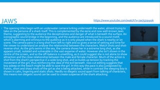 JAWS
 The opening titles begin with an underwater camera lurking underneath the water, almost trying to
take on the persona of a shark itself.This is complemented by the eerie and now well-known Jaws
theme, suggesting to the audience the deceptiveness and danger of what is beneath the surface. An
iconographic sound bridge in the beginning, and the audience are introduced to a sound motif,
which is alarming and ominous to the audience as it is only played when the shark is nearby or on
scene.The camera pans in a long shot from left to right and so gives a sense of setting and time for
the viewer to understand an analyse the relationship between the characters. Match shots and shot-
reverse-shot. As the girls swims in the sea, the camera shows her in a extreme long shot, as she
appears small, isolated and vulnerable in the vast expanse of water. However she isn't shown in the
centre of the screen, and so the off-balance is unsettling, as it could suggest she is not alone.to show
attraction and the close relationship between the male and female character. Much of the action is
shot from the shark’s perspective in a wide long shot, and so builds up tension by tracking the
movement of the girl, thus reinforcing the idea of the evil beneath. ross-cut editing suggests that
boy asleep on the beach might be able to save the girl. In this way the pace is also juxtaposed by
frantic, short and sharp shots of the girl as she is being attacked, while in contrast the sleeping boy is
shown in calm, lingering and static shots. Hardly no diegetic sound apart from talking of characters,
this means non diegetic sound can be used to create suspense of the shark attacking.
https://www.youtube.com/watch?v=7acI5z9vyok
 