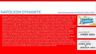 NAPOLEON DYNAMITE
 Napoleon Dynamite is clearly of the comedy genre, which is shown by the different conventions used. As soon as
the title sequence begins we know it is going to be a light-hearted film from the presentation of the titles.This is
suggested by the logo being written in different types of sauce on a plate of food. Also, the objects used in the
sequence to present the titles strongly imply the comedy genre.The first title introducing one of the actors is a
prime example, as it contains irony and the supernatural. The fact that the character keeps ‘U.F.O abduction
insurance’ in his wallet suggests that the film is going to be a spoof of a sci-fi film and conveys that the film is
based around a nerdy person.This is a typical convention of comedy films as they tend to show the life of a nerdy
character and his friends. The location of the title sequence also implies the genre.The location varies between
parts of a house. For example, a room with a carpet, a table, tiled flooring.This location further creates
familiarity for the audience as they recognise the setting. My title sequence will also be shot inside a house in
various locations. In the Napoleon Dynamite title sequence the different locations are shown by the different
carpets in the background. In my title sequence the different locations will also be shown by the back ground
footage, such as having the fridge as the back ground, the kitchen cupboard door, a photoframe on the
computer desk etc.The simple composure of the objects in the title sequence also conveys comedy as it allows
us to focus on the titles and the way in which they are being presented. The back ground of the titles is
continuously plain and simple, with the objects containing the titles always prominent, as shown below.This
shows comedy as the way in which the titles are written is more striking.The main shot type used throughout
the sequence is a medium close up.This shot is used to draw the reader’s attention to both the objects and titles
as the director feels they are equally important in this sequence. They are important as the objects, such as food
and toy cars, provide the knowledge that the film is a comedy and portrays real life.
https://www.youtube.com/watch?v=xdAa-x-DDsk
 
