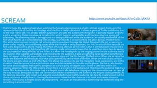 SCREAM
 The first noise the audience hear when watching the Scream opening scene is a high - pitched screech from a girl, this
represents the title of the film and displays what the film is likely to be about. It shows a genre ofThriller and Horror due
to the loud fearful yell.This already creates suspension and gets the audience thinking what is going to happen and why
a girl is screaming. It also introduces a female victim which suggests vulnerability and innocence due to a young girl
screaming.The screaming noise is being played as a background track while the audience can visually see the title of the
film which flashes up in white lettering with an edgy, scary look to it to representing the genre being aThriller/Horror.
This white lettering soon turns into red lettering which runs down the page like blood. Along with the girl screaming, a
phone is also ringing, this is still being played while the film title is being displayed, this links in with the film because the
first scene begins with a phone ringing.The effect of having a female as the victim is that it stereotypically means she is
vulnerable and too weak to fight anything off. Having a male victim would mean that he could turn into a hero by saving
the day instead of being effected by the villain. It is when the female picks up the ringing phone that the audience notice
she is alone.This suggests vulnerability and innocence to the audience, it also gives them a large idea that something is
likely to happen to this girl, especially from the previous signs and the film being aThriller/Horror. When she picks up the
phone the audience are introduced into what could potentially be the villain of the film.When the main character is on
the phone we get a close up shot of her face, this allows the audience to see the characters facial expressions, and in this
situation Drew Barrymore's character looks at ease and disinterested in the caller on the phone. She has a calm tone to
her voice which suggests that nothing dangerous or scary is going to happen soon. Sound is used very well in this
opening sequence. When the title is being shown there is a scream in the background.This shows the audience that it is a
horror film. As soon as the film starts they is a diegetic sound of a telephone ringing and the conversation we can hear all
the way through. Being able to hear the conversation creates awareness to the audience and enigma codes generate. As
the opening sequence gets tenser, non-diegetic sounds start (music that the audience can hear to create tension but the
character cannot actually hear it). Having the slow music shows that the character is in shock and creates dramatic
tension.There is also a diegetic sound of a dog barking - this gives an indication that something has alerted the dog and
something is around outside
https://www.youtube.com/watch?v=G3lSvJ5RXKA
 