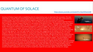 QUANTUM OF SOLACE
 Quantum of Solace’ begins with an establishing shot of a long winding road, on what looks like mountains.This shot
shows that it’s not the regular cloudy England, because of the portrayed warm and sunny area, later in the scene it is
revealed as Italy.This location shows that Bond regularly goes abroad to stunning scenery and luxurious
accommodation within most of the Bond movies.This is an effective idea because it lets the audience feel that there in
that country too, and also imagine that they’re in the position of the Bond on screen. The beginning of the action starts
inside a cliffside tunnel upon a steep cliff.Tension is caused in the audience with a non-diagetic sound, slowly getting
louder informing the audience that something dangerous is about to happen.Then a quick cut scene appears of a
moving car wheel, it is uncertain what car it would be, but if it would stick to the James Bond tradition, it most likely
would be an Aston Martin.This automatically entices the audience’s attention, and wanting to know who could possibly
be in the high speed car.The music gets louder and the tempo rises, suggesting we are closing in on the main action
sequence. We then see a shot of another car, showing the audience that Bond is going to be beginning a car chase,
building excitement amongst the audience, and then the action falls into play, with guns firing, and cars swiftly weaving
in and out of civilian cars. he first thing that sets up the opening scene is the music.The music is very low-pitched and
tense, creating suspense and letting the audience know that something is about to happen.The sound design is very
prominent over the next twenty seconds, as the sound is in place of a soundtrack, and has to hold the audiences
interest. To do this every sound is boosted up, especially the sound of the cars engines and the machine gun fire, to bring
out the main elements of the scene. An interesting part of the sound editing is when the lorry hits the wall of the tunnel,
and instead of having the expected screeching of metal on concrete, the editor has put in a deep thudding noise to
increase the proportions of the scene and give it a more 'epic' feel. If the sound of screeching had been added then it
would have been unpleasant to the ear, as well as would have made the lorry seem lighter, and less of a danger.
https://www.youtube.com/watch?v=ZqmEHsoUot8
 