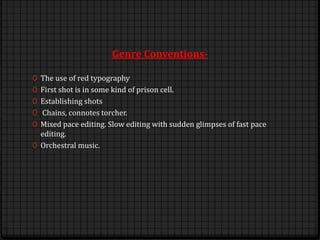Genre Conventions-
0 The use of red typography
0 First shot is in some kind of prison cell.
0 Establishing shots
0 Chains, connotes torcher.
0 Mixed pace editing. Slow editing with sudden glimpses of fast pace
editing.
0 Orchestral music.
 