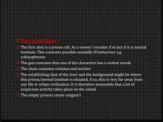 0 Narrative Ideas
0 The first shot is a prison cell. As a viewer I wonder if in fact if it is mental
institute. This connotes possible mentally ill behaviour e.g.
schizophrenia
0 The gun connotes that one of the characters has a violent streak
0 The chain connotes violence and torcher
0 The establishing shot of the river and the background might be where
this prison/mental institute is situated. If so, this is very far away from
any life or urban civilisation. It is therefore assumable that a lot of
suspicious activity takes place on the island
0 The empty prisons create enigma’s
 