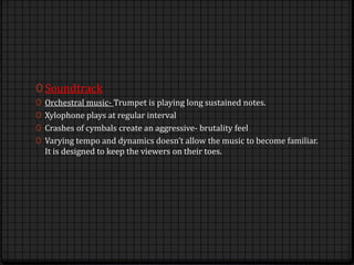 0 Soundtrack
0 Orchestral music- Trumpet is playing long sustained notes.
0 Xylophone plays at regular interval
0 Crashes of cymbals create an aggressive- brutality feel
0 Varying tempo and dynamics doesn’t allow the music to become familiar.
It is designed to keep the viewers on their toes.
 