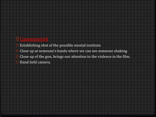0 Camerawork
0 Establishing shot of the possible mental institute.
0 Close up at someone's hands where we can see someone shaking.
0 Close up of the gun, brings our attention to the violence in the film.
0 Hand held camera.
 