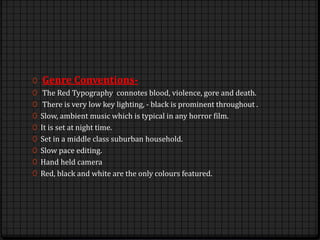 0 Genre Conventions-
0 The Red Typography connotes blood, violence, gore and death.
0 There is very low key lighting, - black is prominent throughout .
0 Slow, ambient music which is typical in any horror film.
0 It is set at night time.
0 Set in a middle class suburban household.
0 Slow pace editing.
0 Hand held camera
0 Red, black and white are the only colours featured.
 
