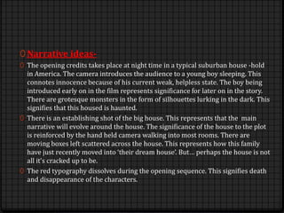 0 Narrative ideas-
0 The opening credits takes place at night time in a typical suburban house -hold
in America. The camera introduces the audience to a young boy sleeping. This
connotes innocence because of his current weak, helpless state. The boy being
introduced early on in the film represents significance for later on in the story.
There are grotesque monsters in the form of silhouettes lurking in the dark. This
signifies that this housed is haunted.
0 There is an establishing shot of the big house. This represents that the main
narrative will evolve around the house. The significance of the house to the plot
is reinforced by the hand held camera walking into most rooms. There are
moving boxes left scattered across the house. This represents how this family
have just recently moved into ‘their dream house’. But… perhaps the house is not
all it’s cracked up to be.
0 The red typography dissolves during the opening sequence. This signifies death
and disappearance of the characters.
 