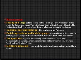0 Mise-en-scene
0 Setting and Props- set inside and outside of a big house. Props include the
every day household items. There is a large clock which is featured heavily. The
vintage type clock represents how there is a haunted history to the house.
0 Costume, hair and make up- The boy is wearing Pyjamas.
0 Facial expressions and body language- All the ghosts in the house are
wearing black. The ghosts have very white make and there faces are tattered.
0 Composition- Big clock and moving lamps are made a focal point.
Contrastingly, in the dining room the chair just suddenly moves. This creates a
‘blink and you’ll miss it” vibe.
0 Lighting and colour – Low key lighting. Only colours used are white, black
and red.
 