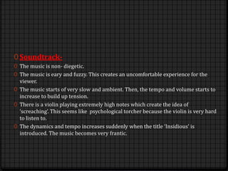 0 Soundtrack-
0 The music is non- diegetic.
0 The music is eary and fuzzy. This creates an uncomfortable experience for the
viewer.
0 The music starts of very slow and ambient. Then, the tempo and volume starts to
increase to build up tension.
0 There is a violin playing extremely high notes which create the idea of
‘screaching’. This seems like psychological torcher because the violin is very hard
to listen to.
0 The dynamics and tempo increases suddenly when the title ‘Insidious’ is
introduced. The music becomes very frantic.
 