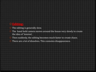 0 Editing-
0 The editing is generally slow.
0 The hand held camera moves around the house very slowly to create
the idea of ‘tension’,
0 Then suddenly, the editing becomes much faster to create chaos.
0 There are a lot of dissolves. This connotes disappearance.
 