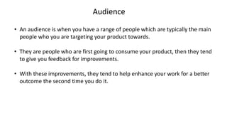 Audience
• An audience is when you have a range of people which are typically the main
people who you are targeting your product towards.
• They are people who are first going to consume your product, then they tend
to give you feedback for improvements.
• With these improvements, they tend to help enhance your work for a better
outcome the second time you do it.
 