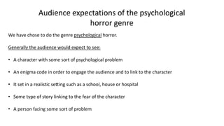 Audience expectations of the psychological
horror genre
We have chose to do the genre psychological horror.
Generally the audience would expect to see:
• A character with some sort of psychological problem
• An enigma code in order to engage the audience and to link to the character
• It set in a realistic setting such as a school, house or hospital
• Some type of story linking to the fear of the character
• A person facing some sort of problem
 