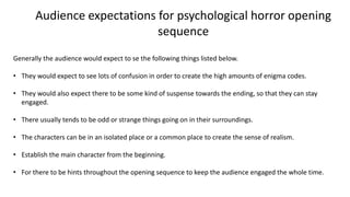 Audience expectations for psychological horror opening
sequence
Generally the audience would expect to se the following things listed below.
• They would expect to see lots of confusion in order to create the high amounts of enigma codes.
• They would also expect there to be some kind of suspense towards the ending, so that they can stay
engaged.
• There usually tends to be odd or strange things going on in their surroundings.
• The characters can be in an isolated place or a common place to create the sense of realism.
• Establish the main character from the beginning.
• For there to be hints throughout the opening sequence to keep the audience engaged the whole time.
 