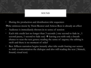 • During the production and distribution title sequences
the ominous music by Trent Reznor and Atticus Ross is already an effect
• Audience is immediately thrown in to sense of tension
• Each title credit last no longer than 3 seconds ( one second to fade in , 1
second pause, 1 second to fade out)  leaving you with only a breath
chance to scan the text genery reading the sense of urgency the editing is
swift and there is no moment of relief
• Ben Afflects narration begins instanly after title credit forcing our senses
to shift a concentration the dialogue and also still reading the text ( Stimuli,
Sound, visual text)
SOUND
 