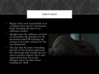 • Begins with a two second fade in to
a medium close up of a mysterious
hand, brushing the hair of an
unknown women
• Straight away the audience can kind
of associative the narration to the
mysterious hand  referring the
women as his wife ( relation of the
two characters)
• The fact that the man is brushing
the hair of the woman represents
the stereotype that women are just
seen as passive objects, this is also
represented here due to the
dialogue where he talks about
cracking her skull
FIRST SHOT
 