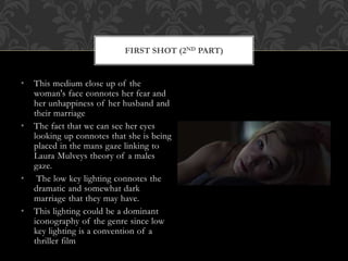 • This medium close up of the
woman's face connotes her fear and
her unhappiness of her husband and
their marriage
• The fact that we can see her eyes
looking up connotes that she is being
placed in the mans gaze linking to
Laura Mulveys theory of a males
gaze.
• The low key lighting connotes the
dramatic and somewhat dark
marriage that they may have.
• This lighting could be a dominant
iconography of the genre since low
key lighting is a convention of a
thriller film
FIRST SHOT (2ND PART)
 