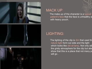 MACK UP
 The make up of the character is a typical
 patient’s face that the face is unhealthy an
 with heavy pouch.




LIGHTING:
  The lighting of the clip is dim that used the
  nature light form out side and the light
  which looks like old oil lamp. Not only add
  the grisly atmosphere for the clip but also
  show that this is a place that not many pe
  will go .
 
