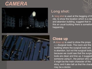 A long shot is used at the begging of th
clip, to show the location which is a dar
and abandon building, suggest that in
this an usual building there is somethin
happening.




 A close up is used to show the props
 -----Surgical tools .The room and the
 building where the surgical tools are
 is abandon, but not the surgical tools,
 because we could see that the surgica
 tools are clean and line up, it suggest
 someone using it , the person who us
 it might be the main character of the
 story, and it also tell us that the charac
 may be a doctor.
 