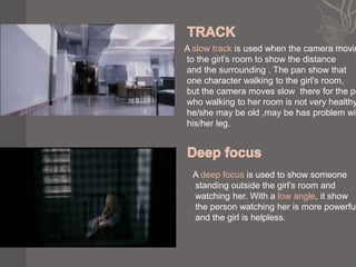 A slow track is used when the camera movin
to the girl’s room to show the distance
and the surrounding . The pan show that
one character walking to the girl’s room,
but the camera moves slow there for the pe
who walking to her room is not very healthy
he/she may be old ,may be has problem wit
his/her leg.




  A deep focus is used to show someone
  standing outside the girl’s room and
  watching her. With a low angle, it show
  the person watching her is more powerful
  and the girl is helpless.
 