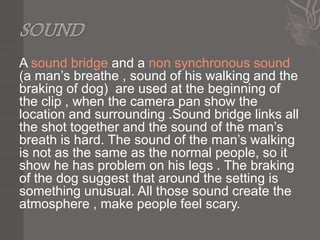 A sound bridge and a non synchronous sound
(a man’s breathe , sound of his walking and the
braking of dog) are used at the beginning of
the clip , when the camera pan show the
location and surrounding .Sound bridge links all
the shot together and the sound of the man’s
breath is hard. The sound of the man’s walking
is not as the same as the normal people, so it
show he has problem on his legs . The braking
of the dog suggest that around the setting is
something unusual. All those sound create the
atmosphere , make people feel scary.
 