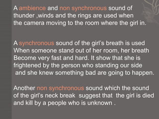 A ambience and non synchronous sound of
thunder ,winds and the rings are used when
the camera moving to the room where the girl in.


A synchronous sound of the girl’s breath is used
When someone stand out of her room, her breath
Become very fast and hard. It show that she is
frightened by the person who standing our side
 and she knew something bad are going to happen.

Another non synchronous sound which the sound
of the girl’s neck break suggest that the girl is died
and kill by a people who is unknown .
 