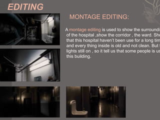 MONTAGE EDITING:
A montage editing is used to show the surroundin
of the hospital ,show the corridor , the ward. Sho
that this hospital haven’t been use for a long tim
and every thing inside is old and not clean. But t
lights still on , so it tell us that some people is us
this building.
 