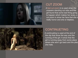CUT ZOOM
 A fast cut zoom in is used when the
 unaware standing out side and the
 girl found that some bad thing going
 to happen which makes her scary, a f
 cut zoom in show her face that she is
 really horror and she is helpless.




CONTINUETING
A continueting is used at the end of
the clip that show the way and the
running of the girl. It show that the
girl is running away from some place
where she won’t go back and the place
she hate.
 