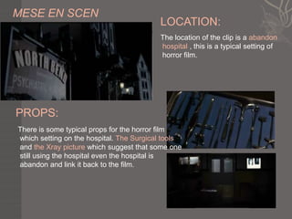 MESE EN SCEN
                                          LOCATION:
                                          The location of the clip is a abandon
                                          hospital , this is a typical setting of
                                          horror film.




PROPS:
There is some typical props for the horror film
which setting on the hospital. The Surgical tools
and the Xray picture which suggest that some one
still using the hospital even the hospital is
abandon and link it back to the film.
 