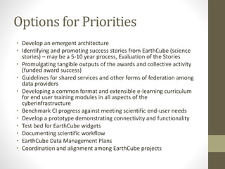 Options for Priorities
• Develop an emergent architecture
• Identifying and promoting success stories from EarthCube (science
stories) – may be a 5-10 year process, Evaluation of the Stories
• Promulgating tangible outputs of the awards and collective activity
(funded award success)
• Guidelines for shared services and other forms of federation among
data providers
• Developing a common format and extensible e-learning curriculum
for end user training modules in all aspects of the
cyberinfrastructure
• Benchmark CI progress against meeting scientific end-user needs
• Develop a prototype demonstrating connectivity and functionality
• Test bed for EarthCube widgets
• Documenting scientific workflow
• EarthCube Data Management Plans
• Coordination and alignment among EarthCube projects
 