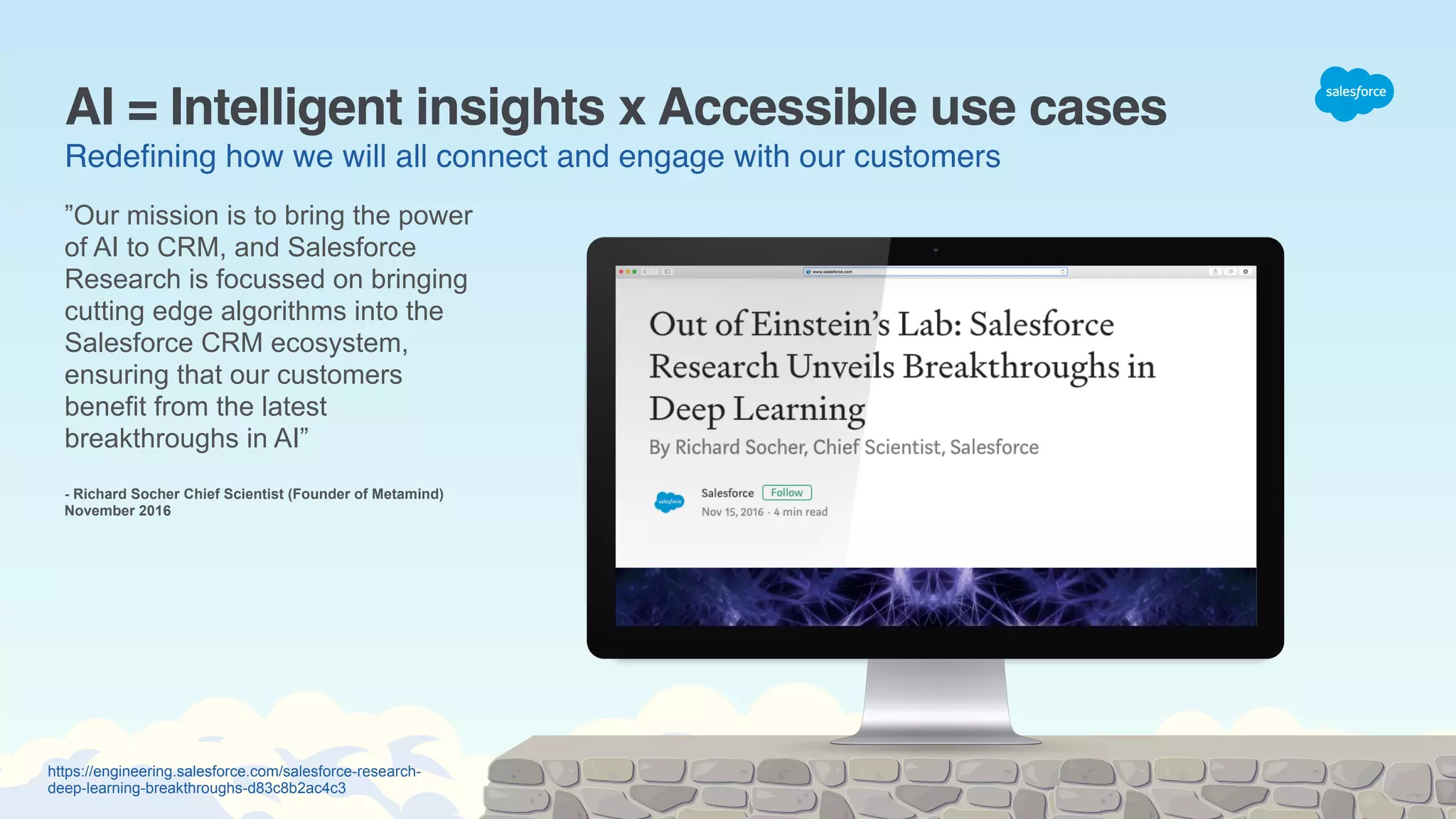 https://engineering.salesforce.com/salesforce-research-
deep-learning-breakthroughs-d83c8b2ac4c3
AI = Intelligent insights x Accessible use cases
Redeﬁning how we will all connect and engage with our customers
”Our mission is to bring the power
of AI to CRM, and Salesforce
Research is focussed on bringing
cutting edge algorithms into the
Salesforce CRM ecosystem,
ensuring that our customers
benefit from the latest
breakthroughs in AI”
- Richard Socher Chief Scientist (Founder of Metamind)
November 2016
 