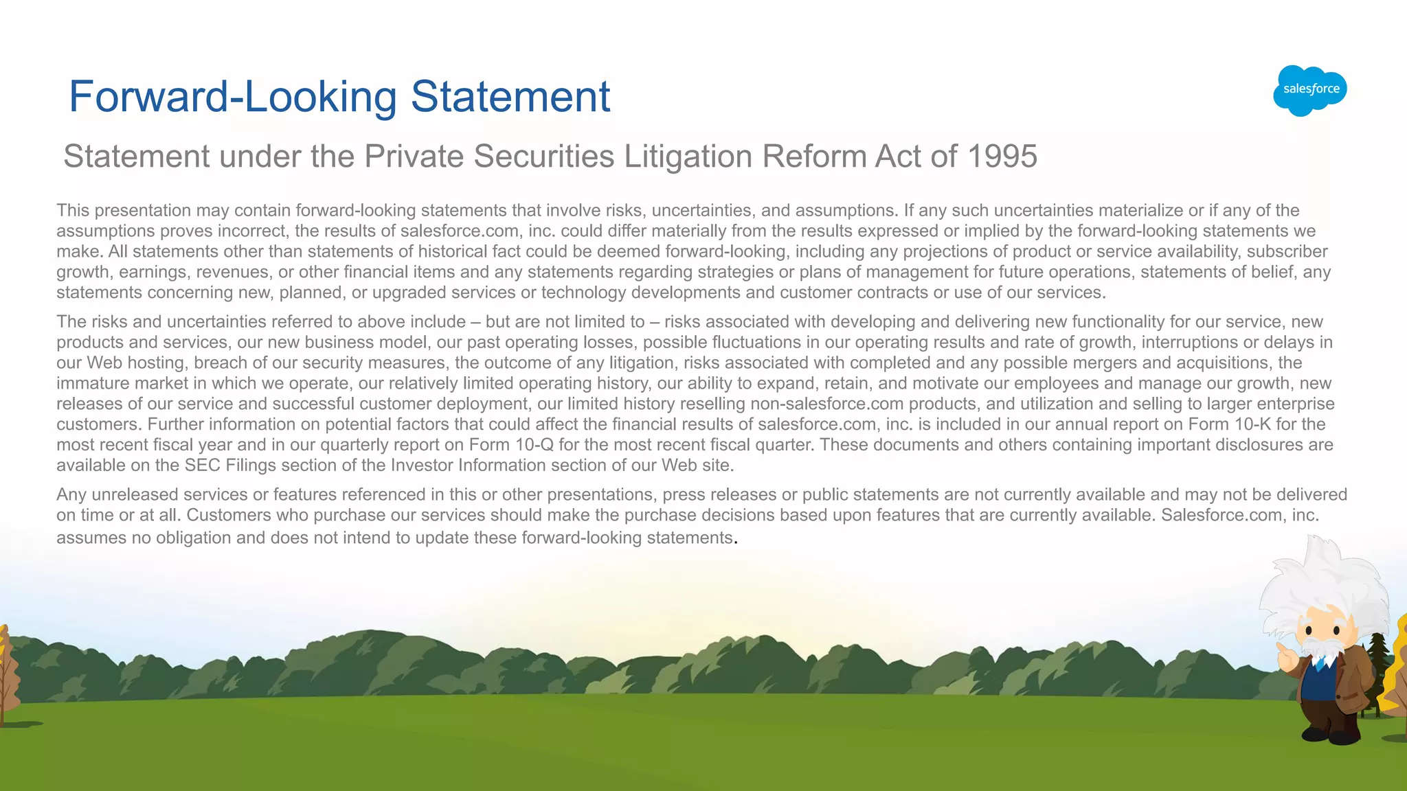 Forward-Looking Statement
This presentation may contain forward-looking statements that involve risks, uncertainties, and assumptions. If any such uncertainties materialize or if any of the
assumptions proves incorrect, the results of salesforce.com, inc. could differ materially from the results expressed or implied by the forward-looking statements we
make. All statements other than statements of historical fact could be deemed forward-looking, including any projections of product or service availability, subscriber
growth, earnings, revenues, or other financial items and any statements regarding strategies or plans of management for future operations, statements of belief, any
statements concerning new, planned, or upgraded services or technology developments and customer contracts or use of our services.
The risks and uncertainties referred to above include – but are not limited to – risks associated with developing and delivering new functionality for our service, new
products and services, our new business model, our past operating losses, possible fluctuations in our operating results and rate of growth, interruptions or delays in
our Web hosting, breach of our security measures, the outcome of any litigation, risks associated with completed and any possible mergers and acquisitions, the
immature market in which we operate, our relatively limited operating history, our ability to expand, retain, and motivate our employees and manage our growth, new
releases of our service and successful customer deployment, our limited history reselling non-salesforce.com products, and utilization and selling to larger enterprise
customers. Further information on potential factors that could affect the financial results of salesforce.com, inc. is included in our annual report on Form 10-K for the
most recent fiscal year and in our quarterly report on Form 10-Q for the most recent fiscal quarter. These documents and others containing important disclosures are
available on the SEC Filings section of the Investor Information section of our Web site.
Any unreleased services or features referenced in this or other presentations, press releases or public statements are not currently available and may not be delivered
on time or at all. Customers who purchase our services should make the purchase decisions based upon features that are currently available. Salesforce.com, inc.
assumes no obligation and does not intend to update these forward-looking statements.
Statement under the Private Securities Litigation Reform Act of 1995
 