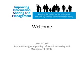 Welcome
John L Curtis
Project Manager Improving Information Sharing and
Management (IISaM)
 