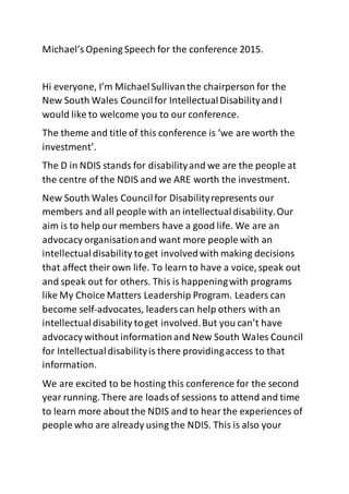 Michael’sOpening Speech for the conference 2015.
Hi everyone, I’m MichaelSullivanthe chairperson for the
New South Wales Councilfor IntellectualDisabilityandI
would like to welcome you to our conference.
The theme and title of this conference is ‘we are worth the
investment’.
The D in NDIS stands for disabilityand we are the people at
the centre of the NDIS and we ARE worth the investment.
New South Wales Councilfor Disabilityrepresents our
members and all people with an intellectualdisability.Our
aim is to help our members have a good life. We are an
advocacy organisationand want more people with an
intellectualdisability toget involvedwith making decisions
that affect their own life. To learn to have a voice, speak out
and speak out for others. This is happeningwith programs
like My Choice Matters Leadership Program. Leaders can
become self-advocates, leaderscan help others with an
intellectualdisability toget involved.But you can’t have
advocacy without informationand New South Wales Council
for Intellectualdisabilityis there providingaccess to that
information.
We are excited to be hosting this conference for the second
year running. There are loadsof sessions to attend and time
to learn more about the NDIS and to hear the experiences of
people who are already using the NDIS. This is also your
 