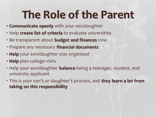 The Role of the Parent
• Communicate openly with your son/daughter
• Help create list of criteria to evaluate universities
• Be transparent about budget and finances now
• Prepare any necessary financial documents
• Help your son/daughter stay organized
• Help plan college visits
• Help your son/daughter balance being a teenager, student, and
university applicant
• This is your son’s or daughter’s process, and they learn a lot from
taking on this responsibility

 