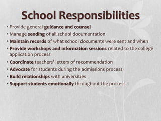 School Responsibilities
• Provide general guidance and counsel
• Manage sending of all school documentation
• Maintain records of what school documents were sent and when
• Provide workshops and information sessions related to the college
application process
• Coordinate teachers’ letters of recommendation
• Advocate for students during the admissions process
• Build relationships with universities
• Support students emotionally throughout the process

 