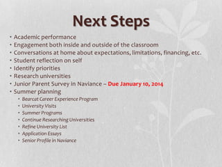 Next Steps
•
•
•
•
•
•
•
•

Academic performance
Engagement both inside and outside of the classroom
Conversations at home about expectations, limitations, financing, etc.
Student reflection on self
Identify priorities
Research universities
Junior Parent Survey in Naviance – Due January 10, 2014
Summer planning
•
•
•
•
•
•
•

Bearcat Career Experience Program
University Visits
Summer Programs
Continue Researching Universities
Refine University List
Application Essays
Senior Profile in Naviance

 