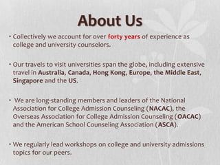 About Us
• Collectively we account for over forty years of experience as
college and university counselors.
• Our travels to visit universities span the globe, including extensive
travel in Australia, Canada, Hong Kong, Europe, the Middle East,
Singapore and the US.
• We are long-standing members and leaders of the National
Association for College Admission Counseling (NACAC), the
Overseas Association for College Admission Counseling (OACAC)
and the American School Counseling Association (ASCA).
• We regularly lead workshops on college and university admissions
topics for our peers.

 