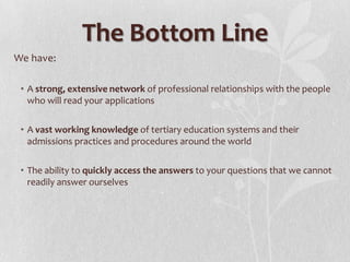 The Bottom Line
We have:
• A strong, extensive network of professional relationships with the people
who will read your applications
• A vast working knowledge of tertiary education systems and their
admissions practices and procedures around the world
• The ability to quickly access the answers to your questions that we cannot
readily answer ourselves

 