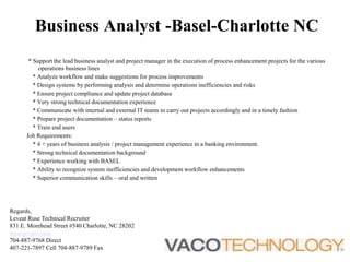 Business Analyst -Basel-Charlotte NC * Support the lead business analyst and project manager in the execution of process enhancement projects for the various operations business lines     * Analyze workflow and make suggestions for process improvements     * Design systems by performing analysis and determine operations inefficiencies and risks     * Ensure project compliance and update project database     * Very strong technical documentation experience     * Communicate with internal and external IT teams to carry out projects accordingly and in a timely fashion     * Prepare project documentation – status reports     * Train end users Job Requirements:     * 4 + years of business analysis / project management experience in a banking environment.     * Strong technical documentation background     * Experience working with BASEL      * Ability to recognize system inefficiencies and development workflow enhancements     * Superior communication skills – oral and written Regards, Leveat Ruse Technical Recruiter 831 E. Morehead Street #540 Charlotte, NC 28202 lruse@vaco.com 704-887-9768 Direct 407-221-7897 Cell 704-887-9789 Fax  