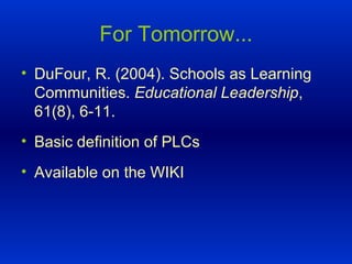 For Tomorrow... DuFour, R. (2004). Schools as Learning Communities.  Educational Leadership , 61(8), 6-11. Basic definition of PLCs Available on the WIKI  