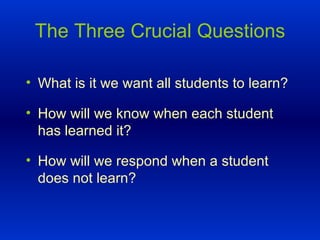 The Three Crucial Questions What is it we want all students to learn? How will we know when each student has learned it? How will we respond when a student does not learn? 