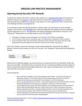 OREGON LAW PRACTICE MANAGEMENT

Opening Social Security TIFF Records
To obtain the medical information used to make a decision on a Social Security claim, the claimant or
claimant’s lawyer must request a copy of the claimant’s medical file. These records are maintained
electronically and provided to the claimant or her lawyer on a CD in TIFF format. Once received, the
next challenge becomes accessing the CD.

If you attempt to open the TIFF files directly in a photo viewer, you will receive an error message.
Instead, insert the CD in your CD-ROM drive, locate the application file loaded on the CD, and double-
click the application to run it. The application will display a dialog box with fields for “Account” and
“Password.” Follow these non-intuitive steps to access the TIFF files:

   1. The lawyer or claimant’s name will appear in the “Account” field. Delete it completely.
   2. In the “Account” field, which is now blank, type “ssa” (lowercase, no quotation marks or spaces.)
   3. In the “Password” field, enter the first four characters of the claimant’s first name, then the # sign,
      followed by the last four digits of the claimant’s social security number. (No spaces.)

Here is an example. Assume the claimant’s name is Beverly Michaelis and the last four digits of
Beverly’s social security number are 1234, the “Account” and “Password” fields would be completed as
follows:




When the list of TIFF files appear, you will note they are numbered with file size identified. All files will
have the same date – the date the CD was prepared. File are not otherwise labeled and don’t appear to
follow any particular format (chronological, type (chart note, report, earnings report). You will need to
open each file to see what it contains.

Some parting tips:

           o   Once a TIFF file is opened, you may not be able to open it again – at least this has been my
               experience. Option 1: If you want a copy of the file, make a copy and save it to a local or
               network drive while you are viewing the record. Option 2: print it immediately.
           o   Be sure to open TIFF files one at a time – as we were forewarned by our local SSA office. The file
               format and application tend to give your computer’s memory a run for the money.
           o   If you forget to copy or print a file while viewing it, you can always go back to the list of files on
               the CD, select the desired file with your mouse, then use the “Copy” command in the menu.
               (When viewing the list of files, using the keyboard shortcut <ctrl A> will select everything. You
               can then save a complete copy of all files on the CD to your local or network drive.)
           o   Once the TIFF files are saved out of the password-protected CD onto your local drive or network,
               you can view them with any photo viewing program.

Originally published September 17, 2012 at http://oregonlawpracticemanagement.com/2012/09/17/opening-
social-security-tiff-records/.
 