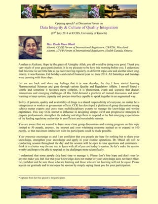 Opening speech* at Discussion Forum on
Data Integrity & Culture of Quality Integration
(07th
July 2018 at ICCBS, University of Karachi)
Mrs. Roohi Bano Obaid
Alumni, CDER Forum of International Regulators, US-FDA, Maryland
Alumni, HPFB Forum of International Regulators, Health Canada, Ottawa
Assalam o Alaikum; Hope by the grace of Almighty Allah, you all would be doing very good. Thank you
very much of your great participation. It is my pleasure to be here this morning before you. I understand
that this time we are little late as we were moving regularly on different topics one and another since long.
Indeed, it was Ramzan, Eid holidays and end of financial year i.e. June 2018. All Saturdays and Sundays
were crossing with these days.
Let me see back and share my feelings that it is now decades, the day I have started learning
Pharmaceutical Sciences and gone through various Quality and Regulatory Affairs. I myself found it
simple and sometime it becomes more complex, it is phenomena, event and scenario that decide.
Innovations and emerging challenges of this field demand a platform of mutual discussion and smart
learning to keep system, capacity and process interface capable to speak together in an augmented way.
Safety of patients, quality and availability of drugs is a shared responsibility of everyone, no matter he is
entrepreneur or worker or government officer. CCK has developed a platform of group discussion among
subject matter experts and cross team multidisciplinary experts to manage the knowledge and worthy
experience. This way CCK intend to influence in designing simple, swift and progressive strategies to
prepare professionals, strengthen the industry and align them to respond to the fast emerging expectations
of the leading regulatory authorities in an efficient and sustainable manner.
You are aware that we wanted to have more close group discussions and training program on this topic
limited to 50 people, anyway, the interest and over whelming response pushed us to expand to 100
people, so that maximum interaction with the participants could be made possible.
Your presence encourage us and I am confident that you people are here for nothing but to share your
knowledge, strengthen your knowledge and apply in your routine operations. Dr. Obaid Ali will be
conducting session throughout the day and the session will be open to take questions and comments. I
think it is a better way for me too, to learn with all of you and today’s session. So let’s make the session
worthy and hope to be able to respond to the challenges more scientifically.
I understand that some people face hard time to manage it. Please don’t lose hope and don’t ever let
anyone make you feel like that your knowledge does not matter or your knowledge does not have place.
Be confident and be sure those who are learning and those who are not learning will not be equal. Please
accept our gratitude and let me open the session by simply saying thank you for your participation.
*Captured from her free speech to the participants
 