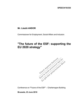 SPEECH/10/330




Mr. László ANDOR

Commissioner for Employment, Social Affairs and Inclusion




"The future of the ESF: supporting the
EU 2020 strategy"




Conference on "Future of the ESF" – Charlemagne Building

Brussels, 23 June 2010
 