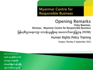 Opening Remarks
Vicky Bowman,
Director, Myanmar Centre for Responsible Business
ျမန္မာ့စီးပြားေရးက႑ တာ၀န္ယူမႈရွိေရး အေထာက္အကူျပဳဌာန (MCRB)
Human Rights Policy Training
Yangon, Monday 5 September 2016
www.mcrb.org.mm
အမွတ္ ၁၅၊ ရွမ္းရိပ္သာလမ္း
(ဆာကူရာ ေဆးရံုအနီး)
စမ္းေခ်ာင္းၿမိဳ႔နယ္၊ ရန္ကုန္ၿမိဳ႕
ဖုန္း / ဖက္(စ္) ၀၁ ၅၁၀၀၆၉
 