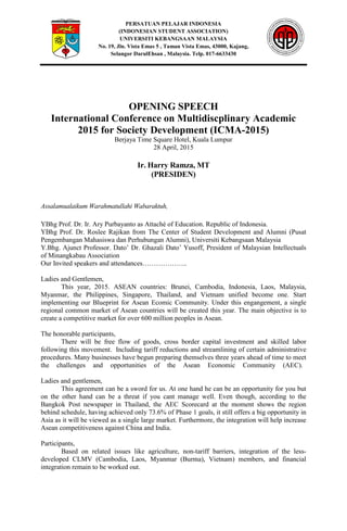 PERSATUAN PELAJAR INDONESIA
(INDONESIAN STUDENT ASSOCIATION)
UNIVERSITI KEBANGSAAN MALAYSIA
No. 19, Jln. Vista Emas 5 , Taman Vista Emas, 43000, Kajang,
Selangor DarulEhsan , Malaysia. Telp. 017-6633430
OPENING SPEECH
International Conference on Multidiscplinary Academic
2015 for Society Development (ICMA-2015)
Berjaya Time Square Hotel, Kuala Lumpur
28 April, 2015
Ir. Harry Ramza, MT
(PRESIDEN)
Assalamualaikum Warahmatullahi Wabaraktuh,
YBhg Prof. Dr. Ir. Ary Purbayanto as Attaché of Education. Republic of Indonesia.
YBhg Prof. Dr. Roslee Rajikan from The Center of Student Development and Alumni (Pusat
Pengembangan Mahasiswa dan Perhubungan Alumni), Universiti Kebangsaan Malaysia
Y.Bhg. Ajunct Professor. Dato’ Dr. Ghazali Dato’ Yusoff, President of Malaysian Intellectuals
of Minangkabau Association
Our Invited speakers and attendances………………..
Ladies and Gentlemen,
This year, 2015. ASEAN countries: Brunei, Cambodia, Indonesia, Laos, Malaysia,
Myanmar, the Philippines, Singapore, Thailand, and Vietnam unified become one. Start
implementing our Blueprint for Asean Ecomic Community. Under this engangement, a single
regional common market of Asean countries will be created this year. The main objective is to
create a competitive market for over 600 million peoples in Asean.
The honorable participants,
There will be free flow of goods, cross border capital investment and skilled labor
following this movement. Including tariff reductions and streamlining of certain administrative
procedures. Many businesses have begun preparing themselves three years ahead of time to meet
the challenges and opportunities of the Asean Economic Community (AEC).
Ladies and gentlemen,
This agreement can be a sword for us. At one hand he can be an opportunity for you but
on the other hand can be a threat if you cant manage well. Even though, according to the
Bangkok Post newspaper in Thailand, the AEC Scorecard at the moment shows the region
behind schedule, having achieved only 73.6% of Phase 1 goals, it still offers a big opportunity in
Asia as it will be viewed as a single large market. Furthermore, the integration will help increase
Asean competitiveness against China and India.
Participants,
Based on related issues like agriculture, non-tariff barriers, integration of the less-
developed CLMV (Cambodia, Laos, Myanmar (Burma), Vietnam) members, and financial
integration remain to be worked out.
 