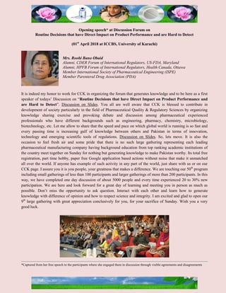 Opening speech* at Discussion Forum on
Routine Decisions that have Direct Impact on Product Performance and are Hard to Detect
(01st
April 2018 at ICCBS, University of Karachi)
Mrs. Roohi Bano Obaid
Alumni, CDER Forum of International Regulators, US-FDA, Maryland
Alumni, HPFB Forum of International Regulators, Health Canada, Ottawa
Member International Society of Pharmaceutical Engineering (ISPE)
Member Parenteral Drug Association (PDA)
It is indeed my honor to work for CCK in organizing the forum that generates knowledge and to be here as a first
speaker of todays’ Discussion on “Routine Decisions that have Direct Impact on Product Performance and
are Hard to Detect”. Discussion on Slides. You all are well aware that CCK is blessed to contribute in
development of society particularly in the field of Pharmaceutical Quality & Regulatory Sciences by organizing
knowledge sharing exercise and provoking debate and discussion among pharmaceutical experienced
professionals who have different backgrounds such as engineering, pharmacy, chemistry, microbiology,
biotechnology, etc. Let me allow to share that the speed and pace on which global world is running is so fast and
every passing time is increasing gulf of knowledge between others and Pakistan in terms of innovation,
technology and emerging scientific tools of regulations. Discussion on Slides. So, lets move. It is also the
occasion to feel fresh air and some pride that there is no such large gathering representing each leading
pharmaceutical manufacturing company having background education from top ranking academic institutions of
the country meet together on Sunday for nothing but generating knowledge to make Pakistan worthy. Its total free
registration, part time hobby, paper free Google application based actions without noise that make it unmatched
all over the world. If anyone has example of such activity in any part of the world, just share with us or on our
CCK page. I assure you it is you people, your greatness that makes a difference. We are touching our 50th
program
including small gatherings of less than 100 participants and larger gatherings of more than 200 participants. In this
way, we have completed one day discussion of about 5000 people and every time experienced 20 to 30% new
participation. We are here and look forward for a great day of learning and meeting you in person as much as
possible. Don’t miss the opportunity to ask question. Interact with each other and learn how to generate
knowledge with difference of opinion and how to respect science and integrity. I am excited and glad to open our
9th
large gathering with great appreciation conclusively for you, for your sacrifice of Sunday. Wish you a very
good luck.
*Captured from her free speech to the participants where she engaged them in discussion through visible agreements and disagreements
 