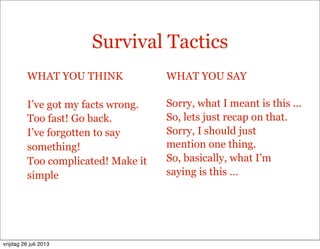 Survival Tactics
WHAT YOU THINK
I’ve got my facts wrong.
Too fast! Go back.
I’ve forgotten to say
something!
Too complicated! Make it
simple
WHAT YOU SAY
Sorry, what I meant is this ...
So, lets just recap on that.
Sorry, I should just
mention one thing.
So, basically, what I’m
saying is this …
vrijdag 26 juli 2013
 